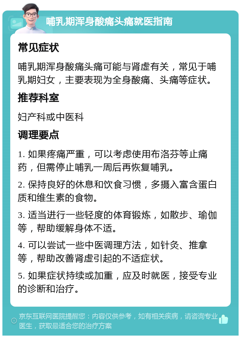 哺乳期浑身酸痛头痛就医指南 常见症状 哺乳期浑身酸痛头痛可能与肾虚有关，常见于哺乳期妇女，主要表现为全身酸痛、头痛等症状。 推荐科室 妇产科或中医科 调理要点 1. 如果疼痛严重，可以考虑使用布洛芬等止痛药，但需停止哺乳一周后再恢复哺乳。 2. 保持良好的休息和饮食习惯，多摄入富含蛋白质和维生素的食物。 3. 适当进行一些轻度的体育锻炼，如散步、瑜伽等，帮助缓解身体不适。 4. 可以尝试一些中医调理方法，如针灸、推拿等，帮助改善肾虚引起的不适症状。 5. 如果症状持续或加重，应及时就医，接受专业的诊断和治疗。