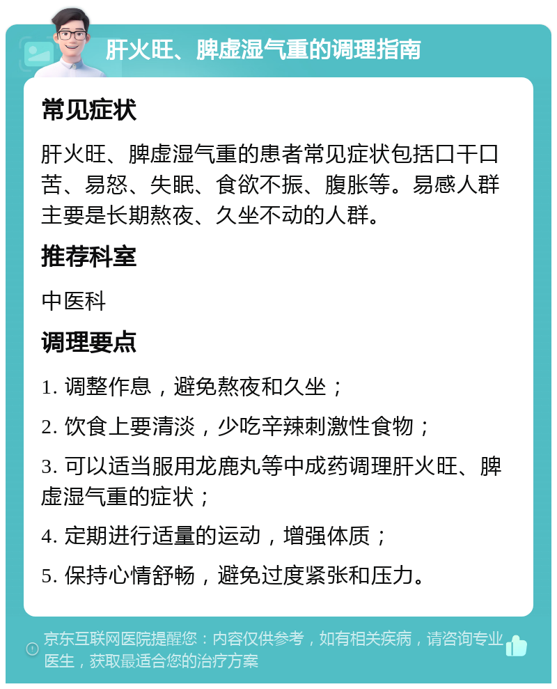 肝火旺、脾虚湿气重的调理指南 常见症状 肝火旺、脾虚湿气重的患者常见症状包括口干口苦、易怒、失眠、食欲不振、腹胀等。易感人群主要是长期熬夜、久坐不动的人群。 推荐科室 中医科 调理要点 1. 调整作息，避免熬夜和久坐； 2. 饮食上要清淡，少吃辛辣刺激性食物； 3. 可以适当服用龙鹿丸等中成药调理肝火旺、脾虚湿气重的症状； 4. 定期进行适量的运动，增强体质； 5. 保持心情舒畅，避免过度紧张和压力。