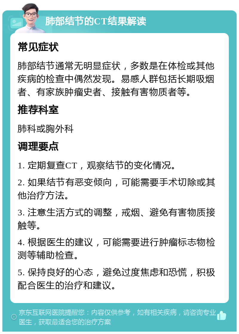 肺部结节的CT结果解读 常见症状 肺部结节通常无明显症状，多数是在体检或其他疾病的检查中偶然发现。易感人群包括长期吸烟者、有家族肿瘤史者、接触有害物质者等。 推荐科室 肺科或胸外科 调理要点 1. 定期复查CT，观察结节的变化情况。 2. 如果结节有恶变倾向，可能需要手术切除或其他治疗方法。 3. 注意生活方式的调整，戒烟、避免有害物质接触等。 4. 根据医生的建议，可能需要进行肿瘤标志物检测等辅助检查。 5. 保持良好的心态，避免过度焦虑和恐慌，积极配合医生的治疗和建议。