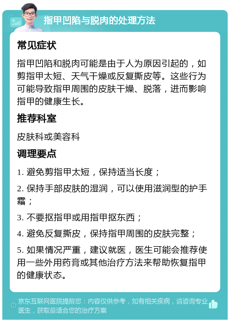 指甲凹陷与脱肉的处理方法 常见症状 指甲凹陷和脱肉可能是由于人为原因引起的，如剪指甲太短、天气干燥或反复撕皮等。这些行为可能导致指甲周围的皮肤干燥、脱落，进而影响指甲的健康生长。 推荐科室 皮肤科或美容科 调理要点 1. 避免剪指甲太短，保持适当长度； 2. 保持手部皮肤的湿润，可以使用滋润型的护手霜； 3. 不要抠指甲或用指甲抠东西； 4. 避免反复撕皮，保持指甲周围的皮肤完整； 5. 如果情况严重，建议就医，医生可能会推荐使用一些外用药膏或其他治疗方法来帮助恢复指甲的健康状态。