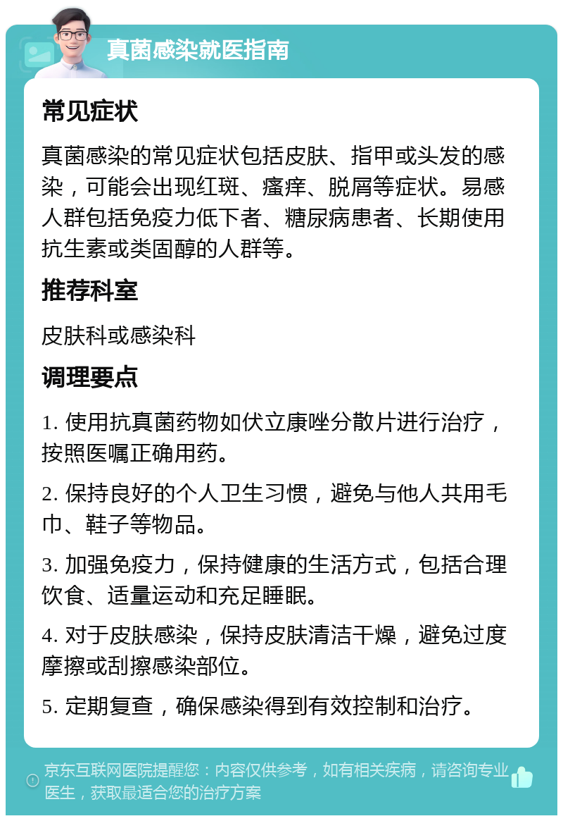 真菌感染就医指南 常见症状 真菌感染的常见症状包括皮肤、指甲或头发的感染，可能会出现红斑、瘙痒、脱屑等症状。易感人群包括免疫力低下者、糖尿病患者、长期使用抗生素或类固醇的人群等。 推荐科室 皮肤科或感染科 调理要点 1. 使用抗真菌药物如伏立康唑分散片进行治疗，按照医嘱正确用药。 2. 保持良好的个人卫生习惯，避免与他人共用毛巾、鞋子等物品。 3. 加强免疫力，保持健康的生活方式，包括合理饮食、适量运动和充足睡眠。 4. 对于皮肤感染，保持皮肤清洁干燥，避免过度摩擦或刮擦感染部位。 5. 定期复查，确保感染得到有效控制和治疗。