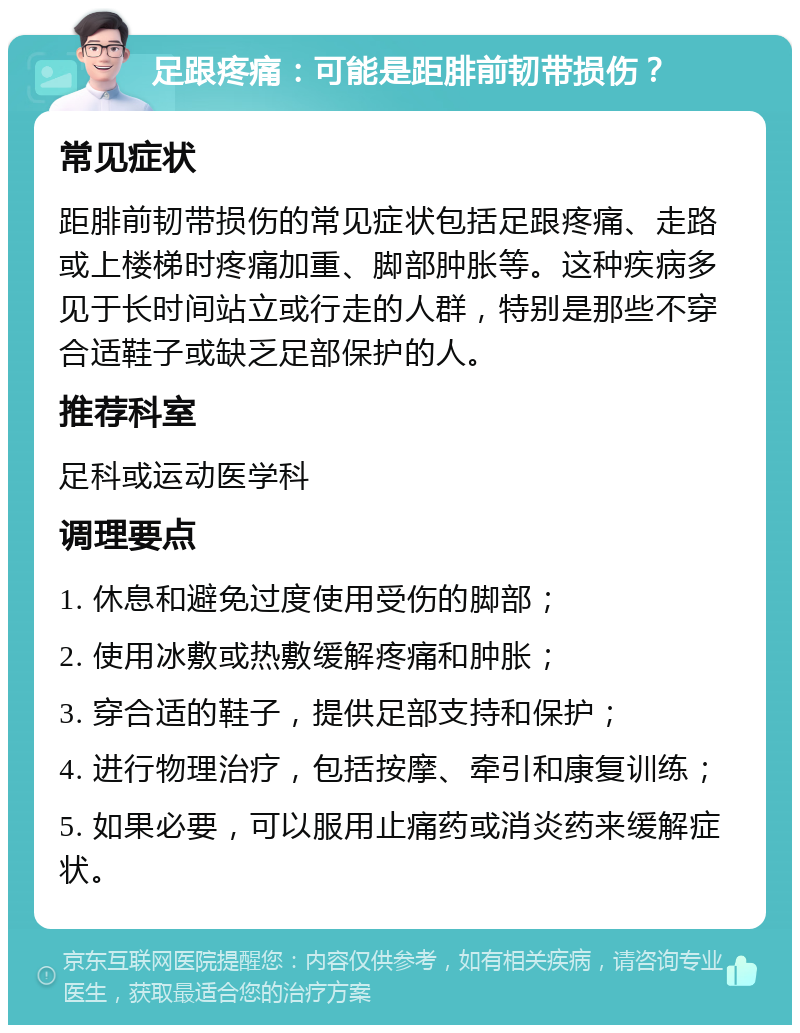 足跟疼痛：可能是距腓前韧带损伤？ 常见症状 距腓前韧带损伤的常见症状包括足跟疼痛、走路或上楼梯时疼痛加重、脚部肿胀等。这种疾病多见于长时间站立或行走的人群，特别是那些不穿合适鞋子或缺乏足部保护的人。 推荐科室 足科或运动医学科 调理要点 1. 休息和避免过度使用受伤的脚部； 2. 使用冰敷或热敷缓解疼痛和肿胀； 3. 穿合适的鞋子，提供足部支持和保护； 4. 进行物理治疗，包括按摩、牵引和康复训练； 5. 如果必要，可以服用止痛药或消炎药来缓解症状。