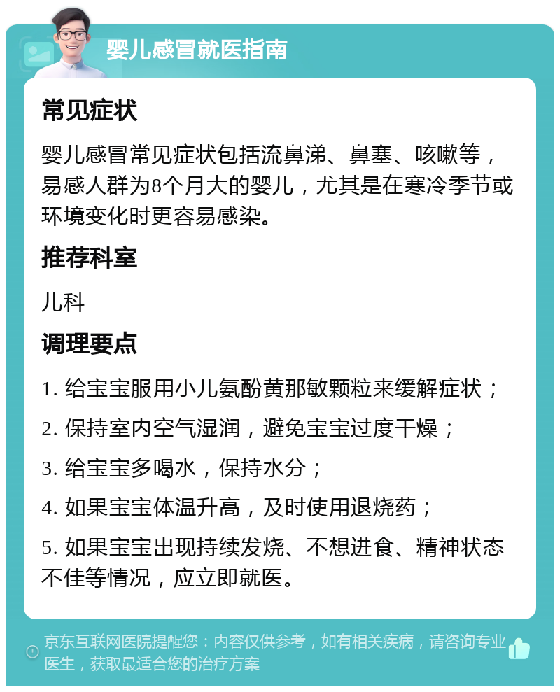 婴儿感冒就医指南 常见症状 婴儿感冒常见症状包括流鼻涕、鼻塞、咳嗽等，易感人群为8个月大的婴儿，尤其是在寒冷季节或环境变化时更容易感染。 推荐科室 儿科 调理要点 1. 给宝宝服用小儿氨酚黄那敏颗粒来缓解症状； 2. 保持室内空气湿润，避免宝宝过度干燥； 3. 给宝宝多喝水，保持水分； 4. 如果宝宝体温升高，及时使用退烧药； 5. 如果宝宝出现持续发烧、不想进食、精神状态不佳等情况，应立即就医。