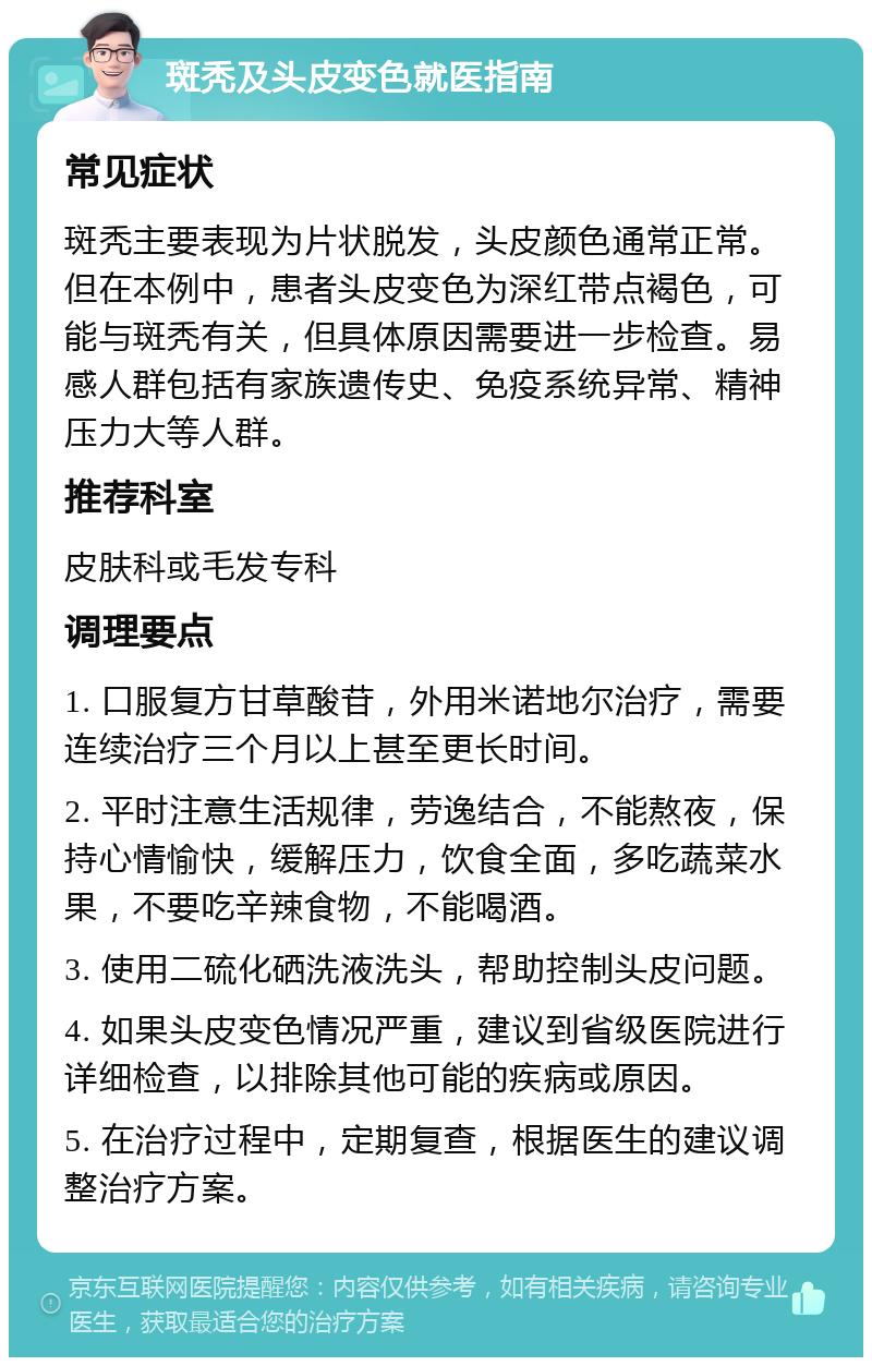 斑秃及头皮变色就医指南 常见症状 斑秃主要表现为片状脱发，头皮颜色通常正常。但在本例中，患者头皮变色为深红带点褐色，可能与斑秃有关，但具体原因需要进一步检查。易感人群包括有家族遗传史、免疫系统异常、精神压力大等人群。 推荐科室 皮肤科或毛发专科 调理要点 1. 口服复方甘草酸苷，外用米诺地尔治疗，需要连续治疗三个月以上甚至更长时间。 2. 平时注意生活规律，劳逸结合，不能熬夜，保持心情愉快，缓解压力，饮食全面，多吃蔬菜水果，不要吃辛辣食物，不能喝酒。 3. 使用二硫化硒洗液洗头，帮助控制头皮问题。 4. 如果头皮变色情况严重，建议到省级医院进行详细检查，以排除其他可能的疾病或原因。 5. 在治疗过程中，定期复查，根据医生的建议调整治疗方案。