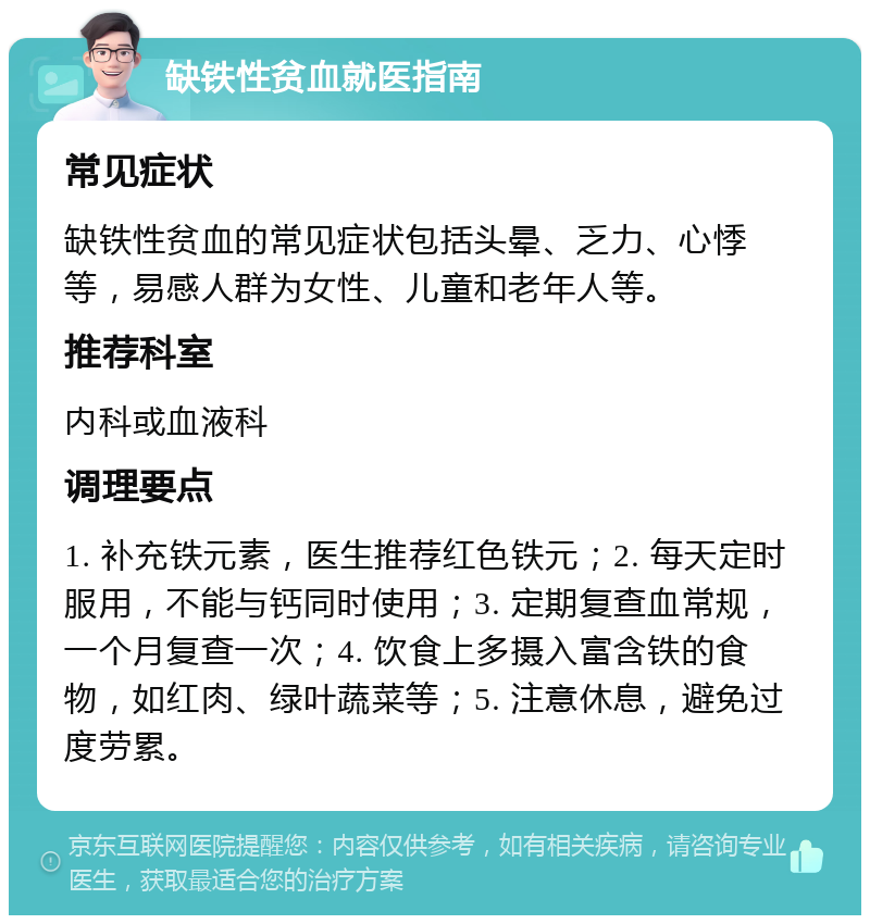 缺铁性贫血就医指南 常见症状 缺铁性贫血的常见症状包括头晕、乏力、心悸等，易感人群为女性、儿童和老年人等。 推荐科室 内科或血液科 调理要点 1. 补充铁元素，医生推荐红色铁元；2. 每天定时服用，不能与钙同时使用；3. 定期复查血常规，一个月复查一次；4. 饮食上多摄入富含铁的食物，如红肉、绿叶蔬菜等；5. 注意休息，避免过度劳累。