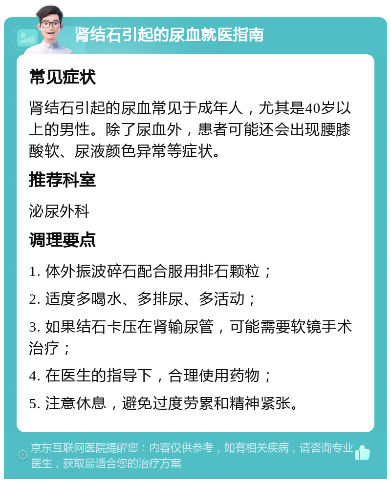 肾结石引起的尿血就医指南 常见症状 肾结石引起的尿血常见于成年人，尤其是40岁以上的男性。除了尿血外，患者可能还会出现腰膝酸软、尿液颜色异常等症状。 推荐科室 泌尿外科 调理要点 1. 体外振波碎石配合服用排石颗粒； 2. 适度多喝水、多排尿、多活动； 3. 如果结石卡压在肾输尿管，可能需要软镜手术治疗； 4. 在医生的指导下，合理使用药物； 5. 注意休息，避免过度劳累和精神紧张。