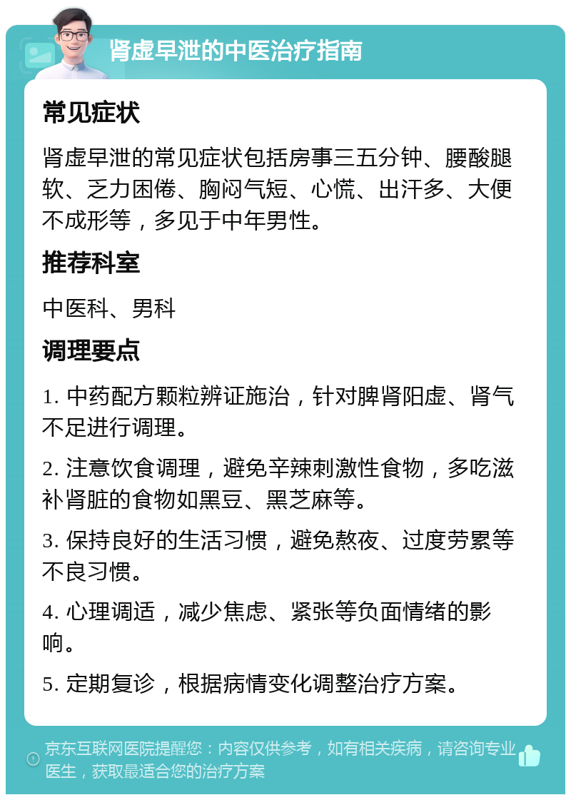 肾虚早泄的中医治疗指南 常见症状 肾虚早泄的常见症状包括房事三五分钟、腰酸腿软、乏力困倦、胸闷气短、心慌、出汗多、大便不成形等，多见于中年男性。 推荐科室 中医科、男科 调理要点 1. 中药配方颗粒辨证施治，针对脾肾阳虚、肾气不足进行调理。 2. 注意饮食调理，避免辛辣刺激性食物，多吃滋补肾脏的食物如黑豆、黑芝麻等。 3. 保持良好的生活习惯，避免熬夜、过度劳累等不良习惯。 4. 心理调适，减少焦虑、紧张等负面情绪的影响。 5. 定期复诊，根据病情变化调整治疗方案。