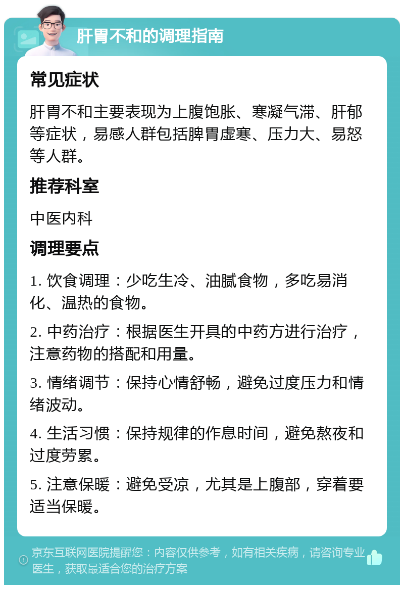 肝胃不和的调理指南 常见症状 肝胃不和主要表现为上腹饱胀、寒凝气滞、肝郁等症状，易感人群包括脾胃虚寒、压力大、易怒等人群。 推荐科室 中医内科 调理要点 1. 饮食调理：少吃生冷、油腻食物，多吃易消化、温热的食物。 2. 中药治疗：根据医生开具的中药方进行治疗，注意药物的搭配和用量。 3. 情绪调节：保持心情舒畅，避免过度压力和情绪波动。 4. 生活习惯：保持规律的作息时间，避免熬夜和过度劳累。 5. 注意保暖：避免受凉，尤其是上腹部，穿着要适当保暖。