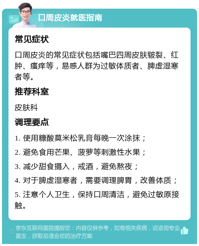 口周皮炎就医指南 常见症状 口周皮炎的常见症状包括嘴巴四周皮肤皲裂、红肿、瘙痒等，易感人群为过敏体质者、脾虚湿寒者等。 推荐科室 皮肤科 调理要点 1. 使用糠酸莫米松乳膏每晚一次涂抹； 2. 避免食用芒果、菠萝等刺激性水果； 3. 减少甜食摄入，戒酒，避免熬夜； 4. 对于脾虚湿寒者，需要调理脾胃，改善体质； 5. 注意个人卫生，保持口周清洁，避免过敏原接触。