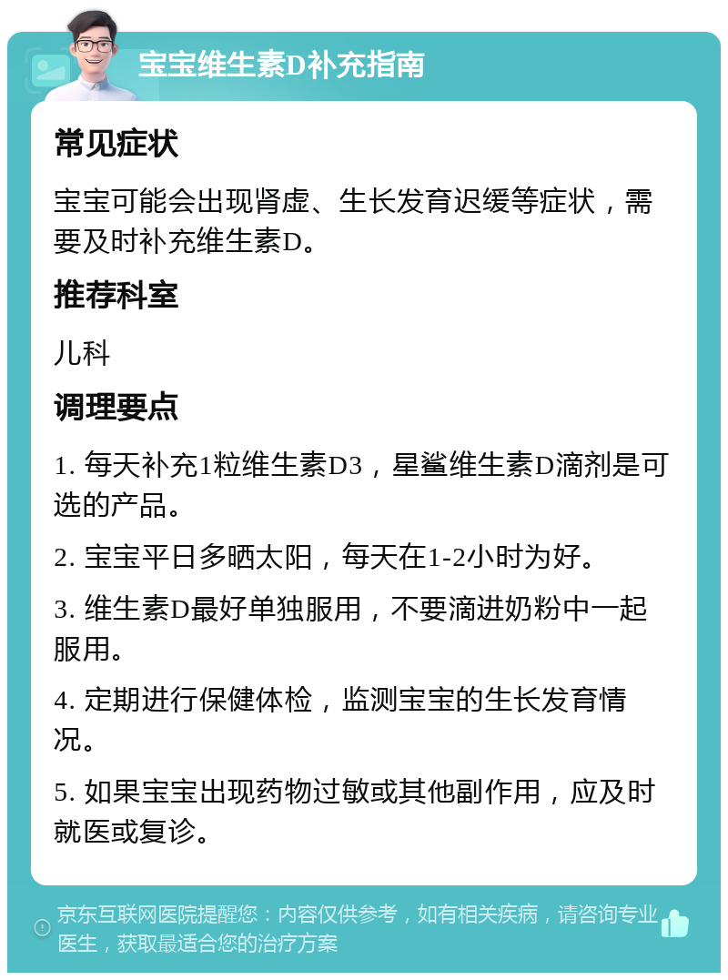 宝宝维生素D补充指南 常见症状 宝宝可能会出现肾虚、生长发育迟缓等症状，需要及时补充维生素D。 推荐科室 儿科 调理要点 1. 每天补充1粒维生素D3，星鲨维生素D滴剂是可选的产品。 2. 宝宝平日多晒太阳，每天在1-2小时为好。 3. 维生素D最好单独服用，不要滴进奶粉中一起服用。 4. 定期进行保健体检，监测宝宝的生长发育情况。 5. 如果宝宝出现药物过敏或其他副作用，应及时就医或复诊。