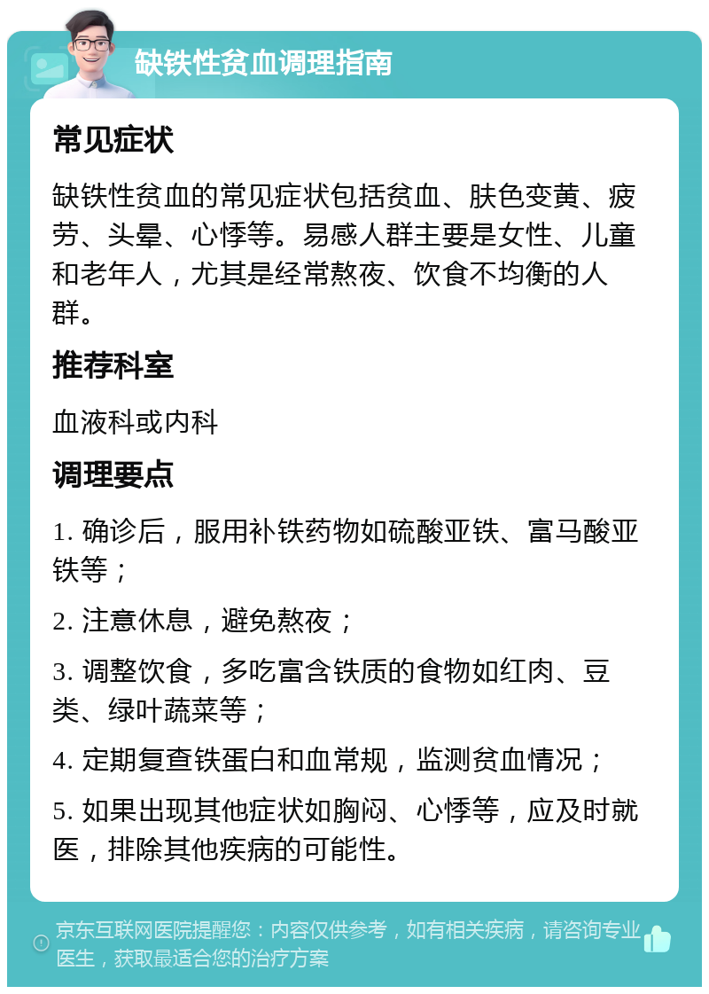 缺铁性贫血调理指南 常见症状 缺铁性贫血的常见症状包括贫血、肤色变黄、疲劳、头晕、心悸等。易感人群主要是女性、儿童和老年人，尤其是经常熬夜、饮食不均衡的人群。 推荐科室 血液科或内科 调理要点 1. 确诊后，服用补铁药物如硫酸亚铁、富马酸亚铁等； 2. 注意休息，避免熬夜； 3. 调整饮食，多吃富含铁质的食物如红肉、豆类、绿叶蔬菜等； 4. 定期复查铁蛋白和血常规，监测贫血情况； 5. 如果出现其他症状如胸闷、心悸等，应及时就医，排除其他疾病的可能性。