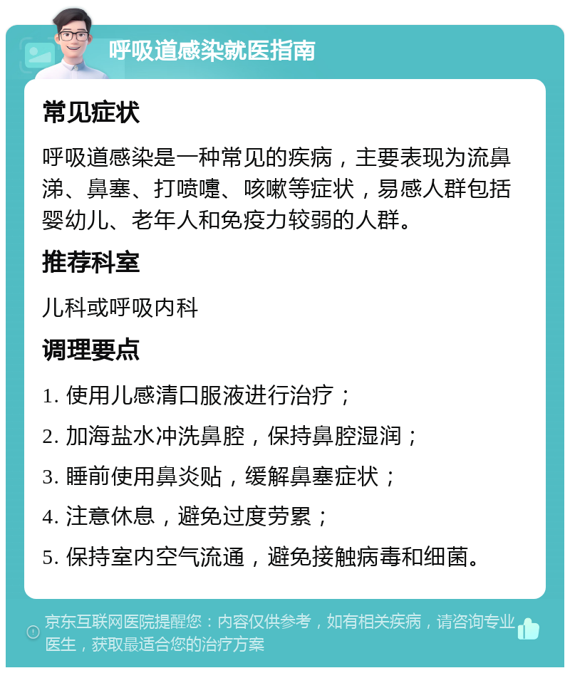 呼吸道感染就医指南 常见症状 呼吸道感染是一种常见的疾病，主要表现为流鼻涕、鼻塞、打喷嚏、咳嗽等症状，易感人群包括婴幼儿、老年人和免疫力较弱的人群。 推荐科室 儿科或呼吸内科 调理要点 1. 使用儿感清口服液进行治疗； 2. 加海盐水冲洗鼻腔，保持鼻腔湿润； 3. 睡前使用鼻炎贴，缓解鼻塞症状； 4. 注意休息，避免过度劳累； 5. 保持室内空气流通，避免接触病毒和细菌。