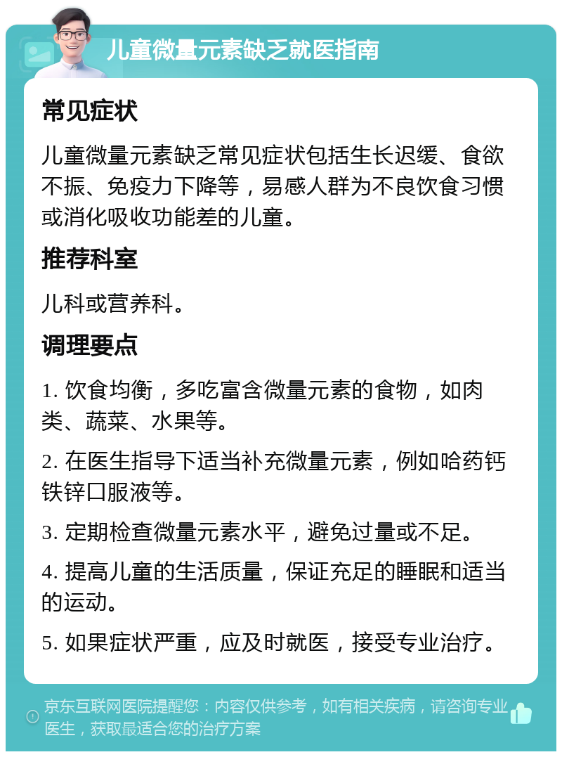 儿童微量元素缺乏就医指南 常见症状 儿童微量元素缺乏常见症状包括生长迟缓、食欲不振、免疫力下降等，易感人群为不良饮食习惯或消化吸收功能差的儿童。 推荐科室 儿科或营养科。 调理要点 1. 饮食均衡，多吃富含微量元素的食物，如肉类、蔬菜、水果等。 2. 在医生指导下适当补充微量元素，例如哈药钙铁锌口服液等。 3. 定期检查微量元素水平，避免过量或不足。 4. 提高儿童的生活质量，保证充足的睡眠和适当的运动。 5. 如果症状严重，应及时就医，接受专业治疗。