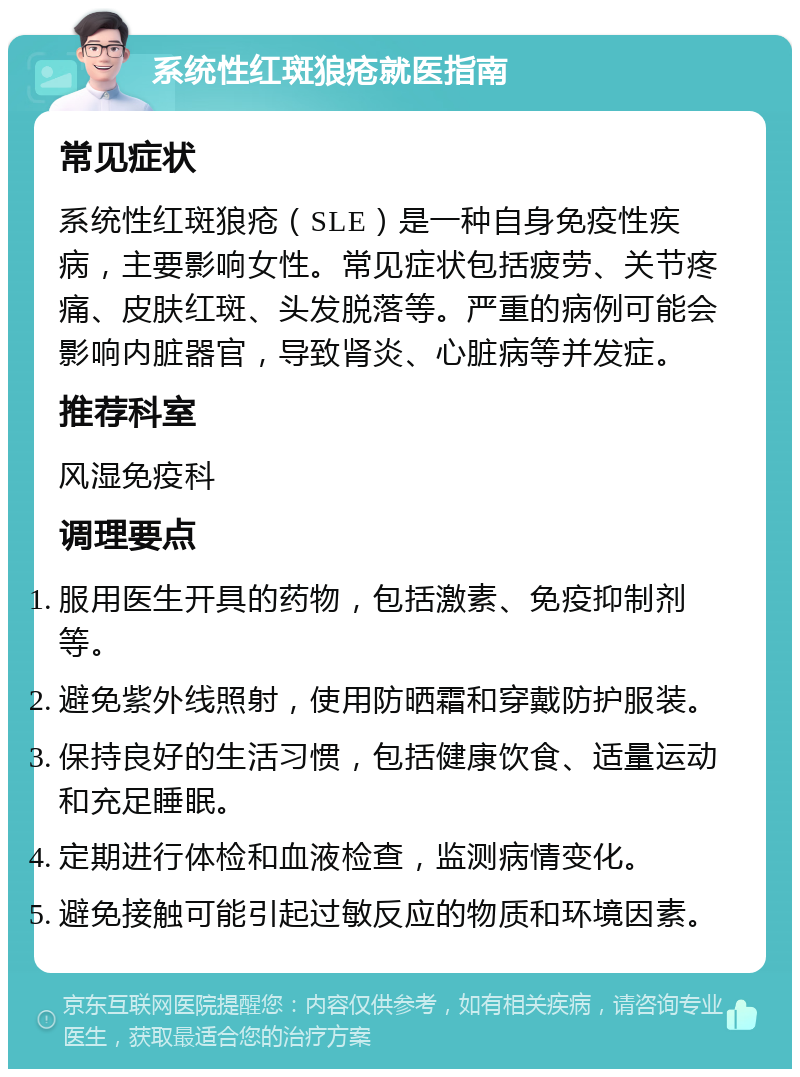 系统性红斑狼疮就医指南 常见症状 系统性红斑狼疮（SLE）是一种自身免疫性疾病，主要影响女性。常见症状包括疲劳、关节疼痛、皮肤红斑、头发脱落等。严重的病例可能会影响内脏器官，导致肾炎、心脏病等并发症。 推荐科室 风湿免疫科 调理要点 服用医生开具的药物，包括激素、免疫抑制剂等。 避免紫外线照射，使用防晒霜和穿戴防护服装。 保持良好的生活习惯，包括健康饮食、适量运动和充足睡眠。 定期进行体检和血液检查，监测病情变化。 避免接触可能引起过敏反应的物质和环境因素。