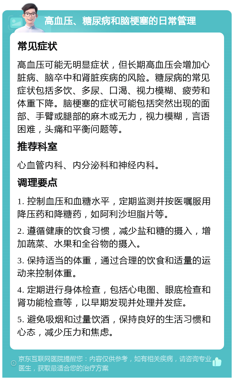 高血压、糖尿病和脑梗塞的日常管理 常见症状 高血压可能无明显症状，但长期高血压会增加心脏病、脑卒中和肾脏疾病的风险。糖尿病的常见症状包括多饮、多尿、口渴、视力模糊、疲劳和体重下降。脑梗塞的症状可能包括突然出现的面部、手臂或腿部的麻木或无力，视力模糊，言语困难，头痛和平衡问题等。 推荐科室 心血管内科、内分泌科和神经内科。 调理要点 1. 控制血压和血糖水平，定期监测并按医嘱服用降压药和降糖药，如阿利沙坦脂片等。 2. 遵循健康的饮食习惯，减少盐和糖的摄入，增加蔬菜、水果和全谷物的摄入。 3. 保持适当的体重，通过合理的饮食和适量的运动来控制体重。 4. 定期进行身体检查，包括心电图、眼底检查和肾功能检查等，以早期发现并处理并发症。 5. 避免吸烟和过量饮酒，保持良好的生活习惯和心态，减少压力和焦虑。