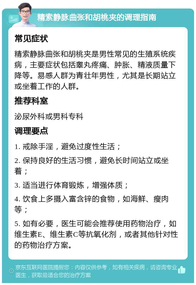 精索静脉曲张和胡桃夹的调理指南 常见症状 精索静脉曲张和胡桃夹是男性常见的生殖系统疾病，主要症状包括睾丸疼痛、肿胀、精液质量下降等。易感人群为青壮年男性，尤其是长期站立或坐着工作的人群。 推荐科室 泌尿外科或男科专科 调理要点 1. 戒除手淫，避免过度性生活； 2. 保持良好的生活习惯，避免长时间站立或坐着； 3. 适当进行体育锻炼，增强体质； 4. 饮食上多摄入富含锌的食物，如海鲜、瘦肉等； 5. 如有必要，医生可能会推荐使用药物治疗，如维生素E、维生素C等抗氧化剂，或者其他针对性的药物治疗方案。