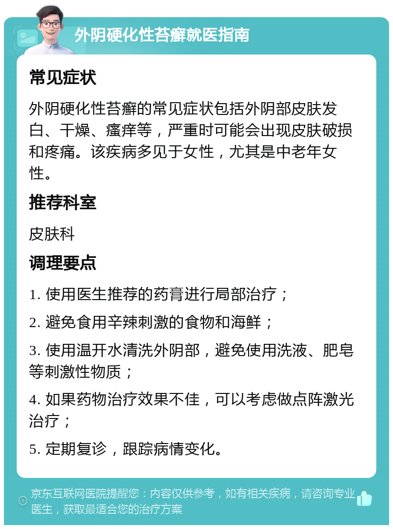 外阴硬化性苔癣就医指南 常见症状 外阴硬化性苔癣的常见症状包括外阴部皮肤发白、干燥、瘙痒等，严重时可能会出现皮肤破损和疼痛。该疾病多见于女性，尤其是中老年女性。 推荐科室 皮肤科 调理要点 1. 使用医生推荐的药膏进行局部治疗； 2. 避免食用辛辣刺激的食物和海鲜； 3. 使用温开水清洗外阴部，避免使用洗液、肥皂等刺激性物质； 4. 如果药物治疗效果不佳，可以考虑做点阵激光治疗； 5. 定期复诊，跟踪病情变化。