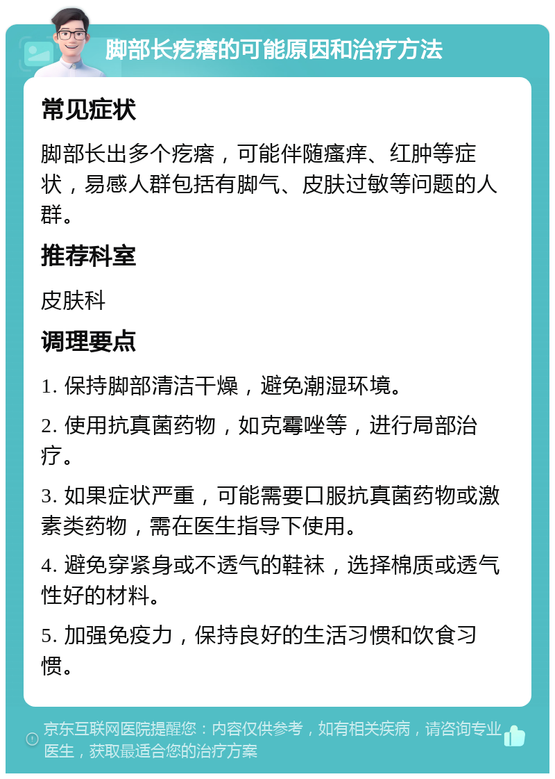 脚部长疙瘩的可能原因和治疗方法 常见症状 脚部长出多个疙瘩，可能伴随瘙痒、红肿等症状，易感人群包括有脚气、皮肤过敏等问题的人群。 推荐科室 皮肤科 调理要点 1. 保持脚部清洁干燥，避免潮湿环境。 2. 使用抗真菌药物，如克霉唑等，进行局部治疗。 3. 如果症状严重，可能需要口服抗真菌药物或激素类药物，需在医生指导下使用。 4. 避免穿紧身或不透气的鞋袜，选择棉质或透气性好的材料。 5. 加强免疫力，保持良好的生活习惯和饮食习惯。