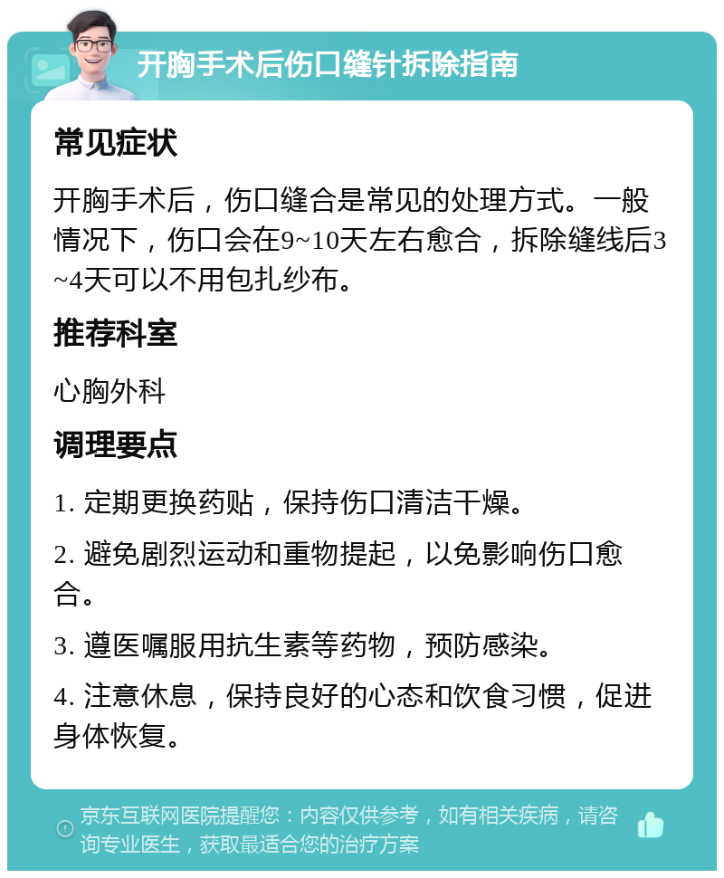 开胸手术后伤口缝针拆除指南 常见症状 开胸手术后，伤口缝合是常见的处理方式。一般情况下，伤口会在9~10天左右愈合，拆除缝线后3~4天可以不用包扎纱布。 推荐科室 心胸外科 调理要点 1. 定期更换药贴，保持伤口清洁干燥。 2. 避免剧烈运动和重物提起，以免影响伤口愈合。 3. 遵医嘱服用抗生素等药物，预防感染。 4. 注意休息，保持良好的心态和饮食习惯，促进身体恢复。