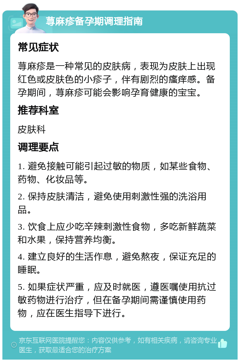 荨麻疹备孕期调理指南 常见症状 荨麻疹是一种常见的皮肤病，表现为皮肤上出现红色或皮肤色的小疹子，伴有剧烈的瘙痒感。备孕期间，荨麻疹可能会影响孕育健康的宝宝。 推荐科室 皮肤科 调理要点 1. 避免接触可能引起过敏的物质，如某些食物、药物、化妆品等。 2. 保持皮肤清洁，避免使用刺激性强的洗浴用品。 3. 饮食上应少吃辛辣刺激性食物，多吃新鲜蔬菜和水果，保持营养均衡。 4. 建立良好的生活作息，避免熬夜，保证充足的睡眠。 5. 如果症状严重，应及时就医，遵医嘱使用抗过敏药物进行治疗，但在备孕期间需谨慎使用药物，应在医生指导下进行。