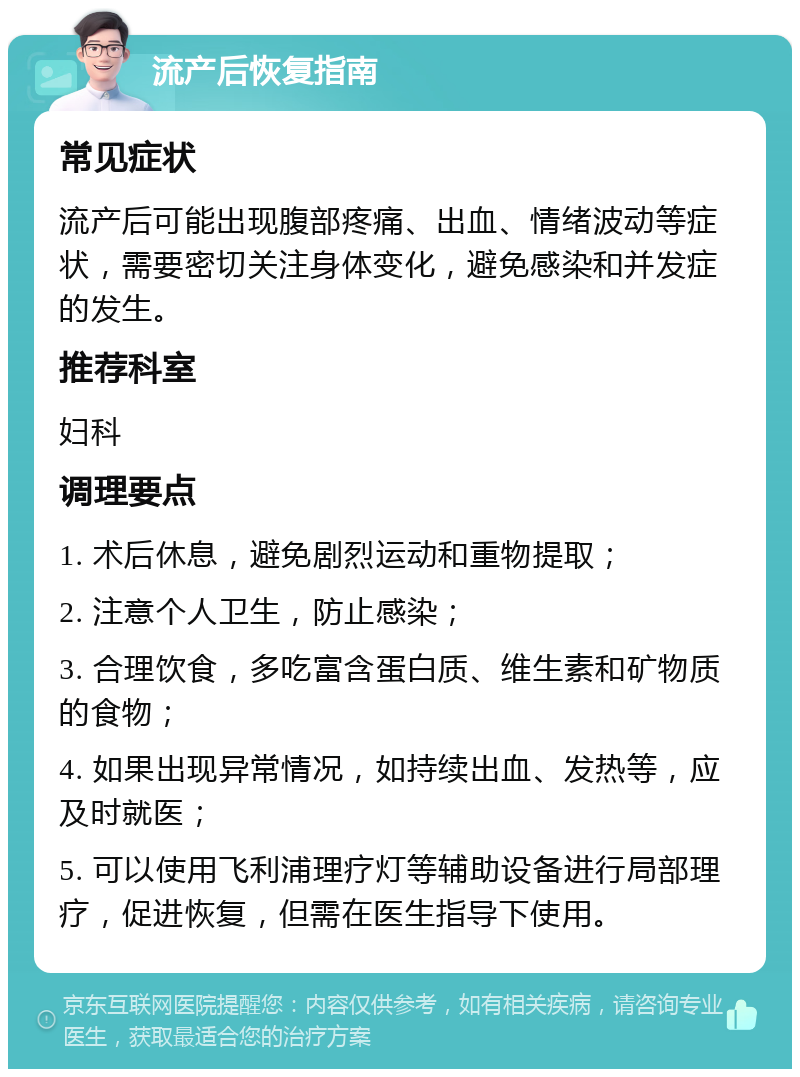 流产后恢复指南 常见症状 流产后可能出现腹部疼痛、出血、情绪波动等症状，需要密切关注身体变化，避免感染和并发症的发生。 推荐科室 妇科 调理要点 1. 术后休息，避免剧烈运动和重物提取； 2. 注意个人卫生，防止感染； 3. 合理饮食，多吃富含蛋白质、维生素和矿物质的食物； 4. 如果出现异常情况，如持续出血、发热等，应及时就医； 5. 可以使用飞利浦理疗灯等辅助设备进行局部理疗，促进恢复，但需在医生指导下使用。