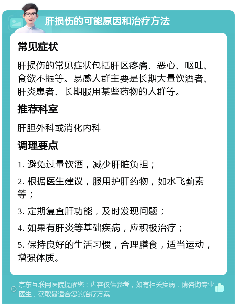 肝损伤的可能原因和治疗方法 常见症状 肝损伤的常见症状包括肝区疼痛、恶心、呕吐、食欲不振等。易感人群主要是长期大量饮酒者、肝炎患者、长期服用某些药物的人群等。 推荐科室 肝胆外科或消化内科 调理要点 1. 避免过量饮酒，减少肝脏负担； 2. 根据医生建议，服用护肝药物，如水飞蓟素等； 3. 定期复查肝功能，及时发现问题； 4. 如果有肝炎等基础疾病，应积极治疗； 5. 保持良好的生活习惯，合理膳食，适当运动，增强体质。