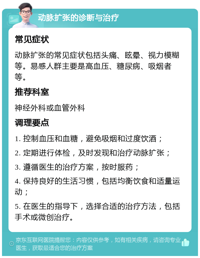 动脉扩张的诊断与治疗 常见症状 动脉扩张的常见症状包括头痛、眩晕、视力模糊等。易感人群主要是高血压、糖尿病、吸烟者等。 推荐科室 神经外科或血管外科 调理要点 1. 控制血压和血糖，避免吸烟和过度饮酒； 2. 定期进行体检，及时发现和治疗动脉扩张； 3. 遵循医生的治疗方案，按时服药； 4. 保持良好的生活习惯，包括均衡饮食和适量运动； 5. 在医生的指导下，选择合适的治疗方法，包括手术或微创治疗。