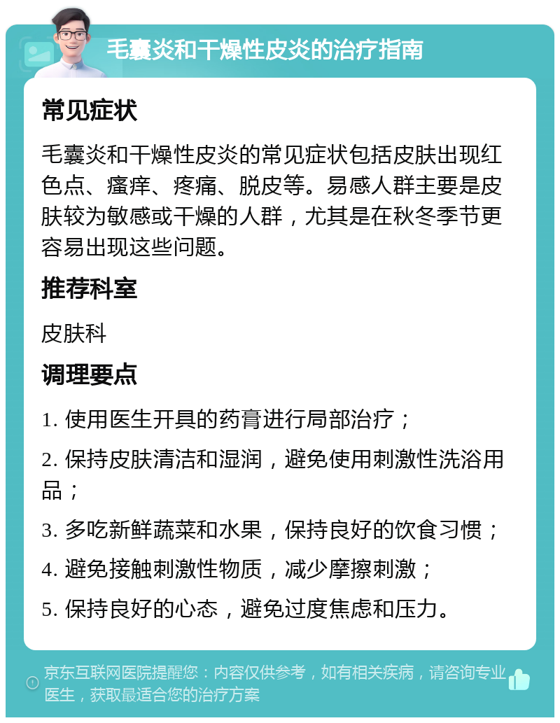 毛囊炎和干燥性皮炎的治疗指南 常见症状 毛囊炎和干燥性皮炎的常见症状包括皮肤出现红色点、瘙痒、疼痛、脱皮等。易感人群主要是皮肤较为敏感或干燥的人群，尤其是在秋冬季节更容易出现这些问题。 推荐科室 皮肤科 调理要点 1. 使用医生开具的药膏进行局部治疗； 2. 保持皮肤清洁和湿润，避免使用刺激性洗浴用品； 3. 多吃新鲜蔬菜和水果，保持良好的饮食习惯； 4. 避免接触刺激性物质，减少摩擦刺激； 5. 保持良好的心态，避免过度焦虑和压力。