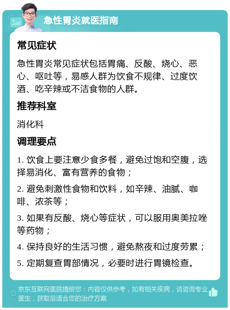 急性胃炎就医指南 常见症状 急性胃炎常见症状包括胃痛、反酸、烧心、恶心、呕吐等，易感人群为饮食不规律、过度饮酒、吃辛辣或不洁食物的人群。 推荐科室 消化科 调理要点 1. 饮食上要注意少食多餐，避免过饱和空腹，选择易消化、富有营养的食物； 2. 避免刺激性食物和饮料，如辛辣、油腻、咖啡、浓茶等； 3. 如果有反酸、烧心等症状，可以服用奥美拉唑等药物； 4. 保持良好的生活习惯，避免熬夜和过度劳累； 5. 定期复查胃部情况，必要时进行胃镜检查。