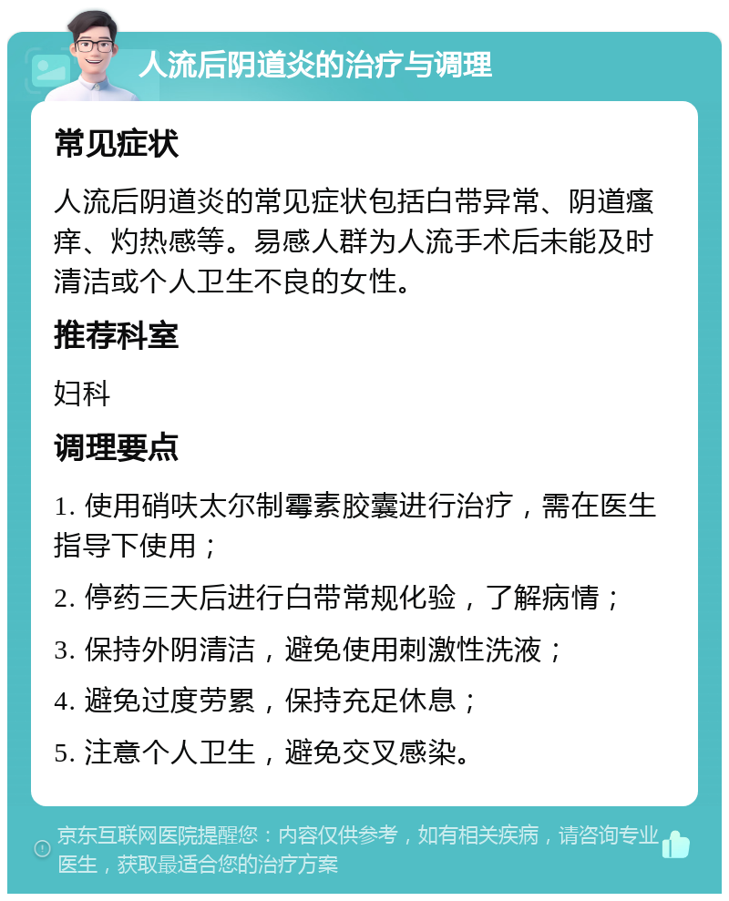 人流后阴道炎的治疗与调理 常见症状 人流后阴道炎的常见症状包括白带异常、阴道瘙痒、灼热感等。易感人群为人流手术后未能及时清洁或个人卫生不良的女性。 推荐科室 妇科 调理要点 1. 使用硝呋太尔制霉素胶囊进行治疗，需在医生指导下使用； 2. 停药三天后进行白带常规化验，了解病情； 3. 保持外阴清洁，避免使用刺激性洗液； 4. 避免过度劳累，保持充足休息； 5. 注意个人卫生，避免交叉感染。