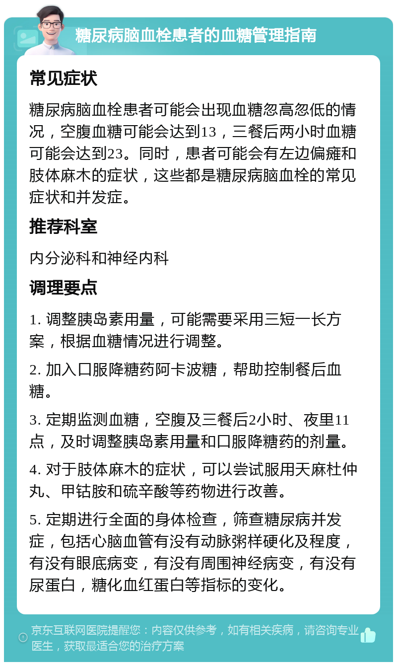 糖尿病脑血栓患者的血糖管理指南 常见症状 糖尿病脑血栓患者可能会出现血糖忽高忽低的情况，空腹血糖可能会达到13，三餐后两小时血糖可能会达到23。同时，患者可能会有左边偏瘫和肢体麻木的症状，这些都是糖尿病脑血栓的常见症状和并发症。 推荐科室 内分泌科和神经内科 调理要点 1. 调整胰岛素用量，可能需要采用三短一长方案，根据血糖情况进行调整。 2. 加入口服降糖药阿卡波糖，帮助控制餐后血糖。 3. 定期监测血糖，空腹及三餐后2小时、夜里11点，及时调整胰岛素用量和口服降糖药的剂量。 4. 对于肢体麻木的症状，可以尝试服用天麻杜仲丸、甲钴胺和硫辛酸等药物进行改善。 5. 定期进行全面的身体检查，筛查糖尿病并发症，包括心脑血管有没有动脉粥样硬化及程度，有没有眼底病变，有没有周围神经病变，有没有尿蛋白，糖化血红蛋白等指标的变化。