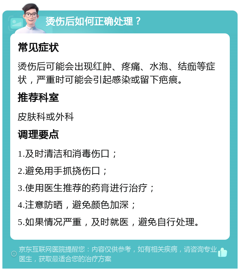 烫伤后如何正确处理？ 常见症状 烫伤后可能会出现红肿、疼痛、水泡、结痂等症状，严重时可能会引起感染或留下疤痕。 推荐科室 皮肤科或外科 调理要点 1.及时清洁和消毒伤口； 2.避免用手抓挠伤口； 3.使用医生推荐的药膏进行治疗； 4.注意防晒，避免颜色加深； 5.如果情况严重，及时就医，避免自行处理。