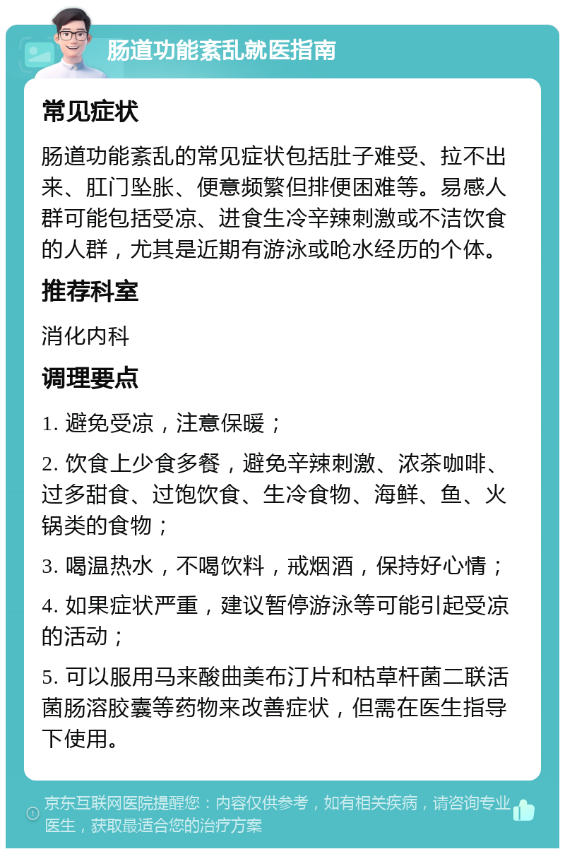 肠道功能紊乱就医指南 常见症状 肠道功能紊乱的常见症状包括肚子难受、拉不出来、肛门坠胀、便意频繁但排便困难等。易感人群可能包括受凉、进食生冷辛辣刺激或不洁饮食的人群，尤其是近期有游泳或呛水经历的个体。 推荐科室 消化内科 调理要点 1. 避免受凉，注意保暖； 2. 饮食上少食多餐，避免辛辣刺激、浓茶咖啡、过多甜食、过饱饮食、生冷食物、海鲜、鱼、火锅类的食物； 3. 喝温热水，不喝饮料，戒烟酒，保持好心情； 4. 如果症状严重，建议暂停游泳等可能引起受凉的活动； 5. 可以服用马来酸曲美布汀片和枯草杆菌二联活菌肠溶胶囊等药物来改善症状，但需在医生指导下使用。