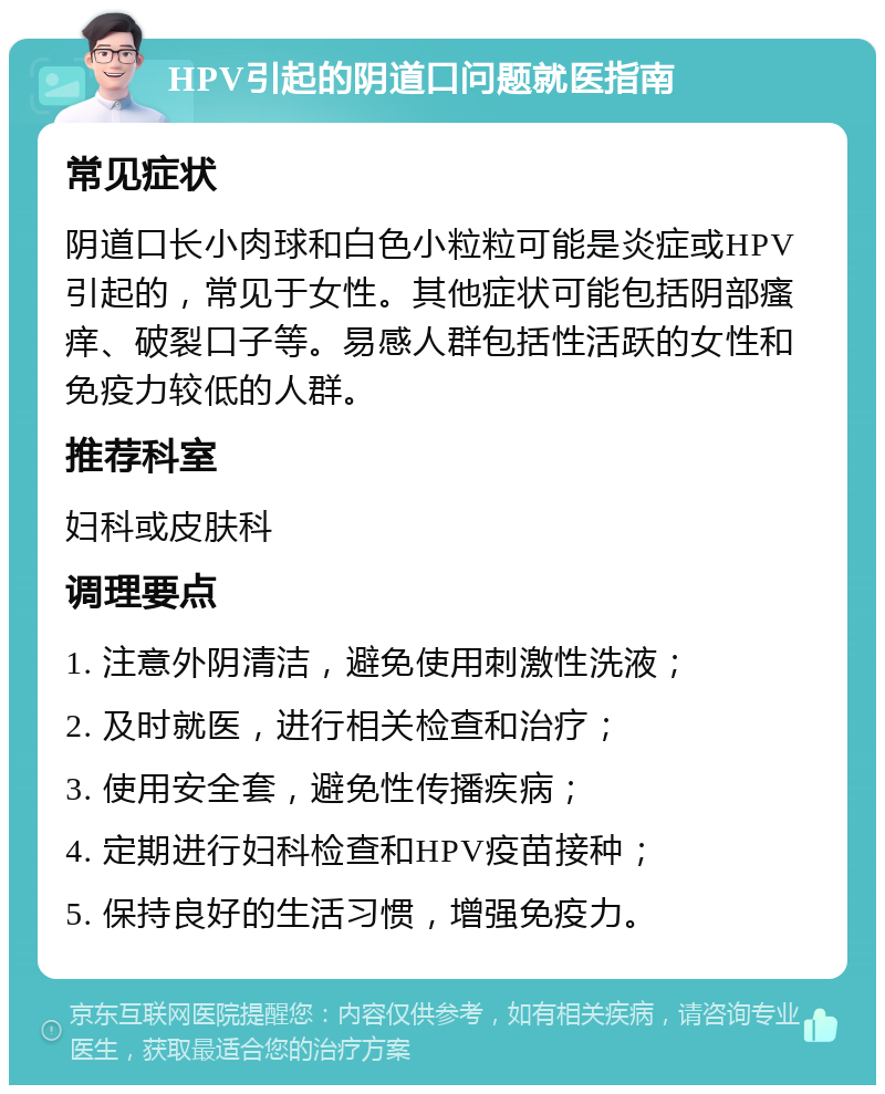 HPV引起的阴道口问题就医指南 常见症状 阴道口长小肉球和白色小粒粒可能是炎症或HPV引起的，常见于女性。其他症状可能包括阴部瘙痒、破裂口子等。易感人群包括性活跃的女性和免疫力较低的人群。 推荐科室 妇科或皮肤科 调理要点 1. 注意外阴清洁，避免使用刺激性洗液； 2. 及时就医，进行相关检查和治疗； 3. 使用安全套，避免性传播疾病； 4. 定期进行妇科检查和HPV疫苗接种； 5. 保持良好的生活习惯，增强免疫力。