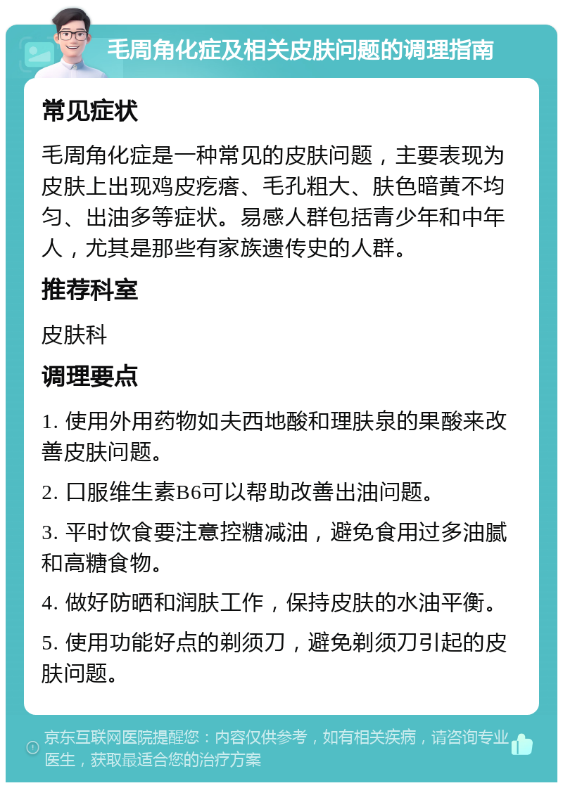 毛周角化症及相关皮肤问题的调理指南 常见症状 毛周角化症是一种常见的皮肤问题，主要表现为皮肤上出现鸡皮疙瘩、毛孔粗大、肤色暗黄不均匀、出油多等症状。易感人群包括青少年和中年人，尤其是那些有家族遗传史的人群。 推荐科室 皮肤科 调理要点 1. 使用外用药物如夫西地酸和理肤泉的果酸来改善皮肤问题。 2. 口服维生素B6可以帮助改善出油问题。 3. 平时饮食要注意控糖减油，避免食用过多油腻和高糖食物。 4. 做好防晒和润肤工作，保持皮肤的水油平衡。 5. 使用功能好点的剃须刀，避免剃须刀引起的皮肤问题。