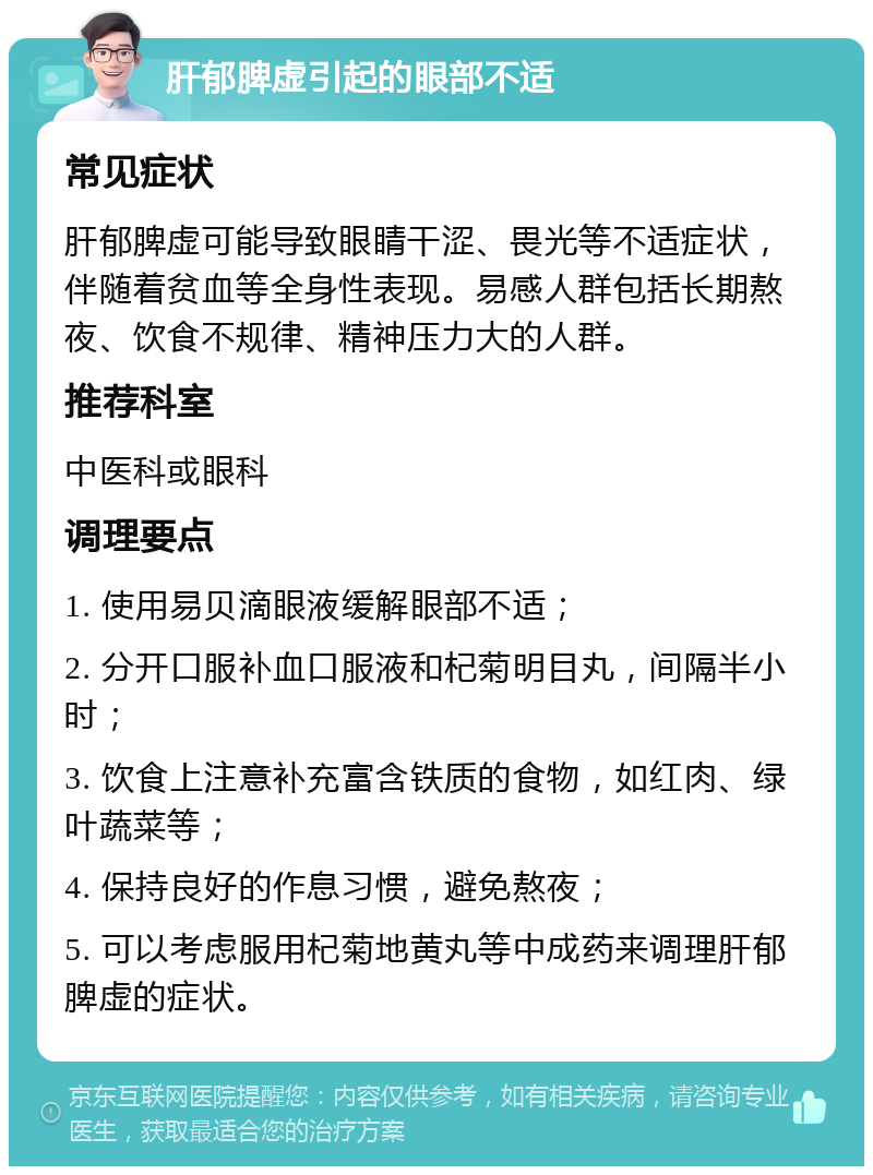 肝郁脾虚引起的眼部不适 常见症状 肝郁脾虚可能导致眼睛干涩、畏光等不适症状，伴随着贫血等全身性表现。易感人群包括长期熬夜、饮食不规律、精神压力大的人群。 推荐科室 中医科或眼科 调理要点 1. 使用易贝滴眼液缓解眼部不适； 2. 分开口服补血口服液和杞菊明目丸，间隔半小时； 3. 饮食上注意补充富含铁质的食物，如红肉、绿叶蔬菜等； 4. 保持良好的作息习惯，避免熬夜； 5. 可以考虑服用杞菊地黄丸等中成药来调理肝郁脾虚的症状。