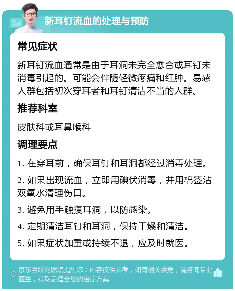 新耳钉流血的处理与预防 常见症状 新耳钉流血通常是由于耳洞未完全愈合或耳钉未消毒引起的。可能会伴随轻微疼痛和红肿。易感人群包括初次穿耳者和耳钉清洁不当的人群。 推荐科室 皮肤科或耳鼻喉科 调理要点 1. 在穿耳前，确保耳钉和耳洞都经过消毒处理。 2. 如果出现流血，立即用碘伏消毒，并用棉签沾双氧水清理伤口。 3. 避免用手触摸耳洞，以防感染。 4. 定期清洁耳钉和耳洞，保持干燥和清洁。 5. 如果症状加重或持续不退，应及时就医。