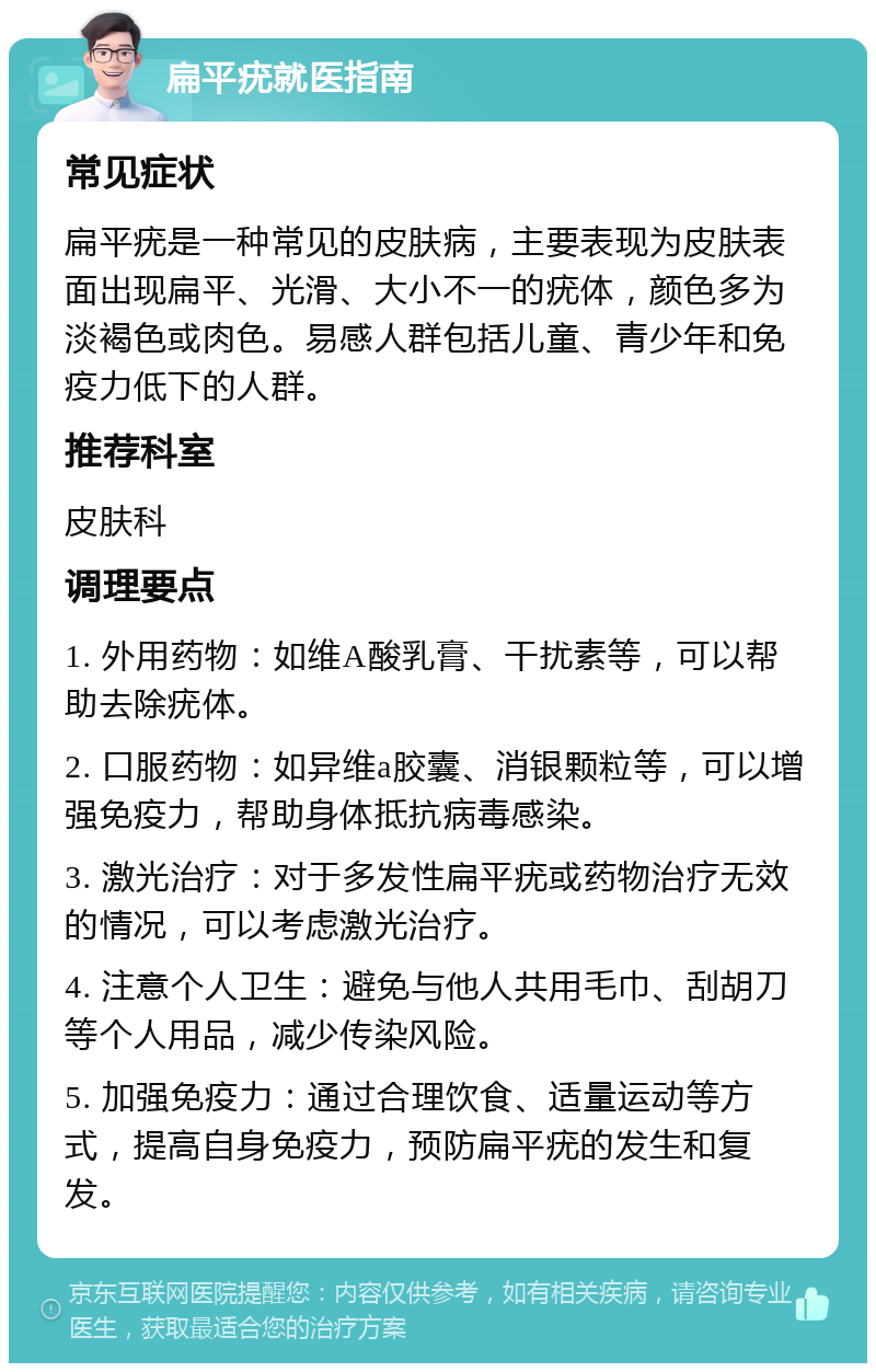 扁平疣就医指南 常见症状 扁平疣是一种常见的皮肤病，主要表现为皮肤表面出现扁平、光滑、大小不一的疣体，颜色多为淡褐色或肉色。易感人群包括儿童、青少年和免疫力低下的人群。 推荐科室 皮肤科 调理要点 1. 外用药物：如维A酸乳膏、干扰素等，可以帮助去除疣体。 2. 口服药物：如异维a胶囊、消银颗粒等，可以增强免疫力，帮助身体抵抗病毒感染。 3. 激光治疗：对于多发性扁平疣或药物治疗无效的情况，可以考虑激光治疗。 4. 注意个人卫生：避免与他人共用毛巾、刮胡刀等个人用品，减少传染风险。 5. 加强免疫力：通过合理饮食、适量运动等方式，提高自身免疫力，预防扁平疣的发生和复发。