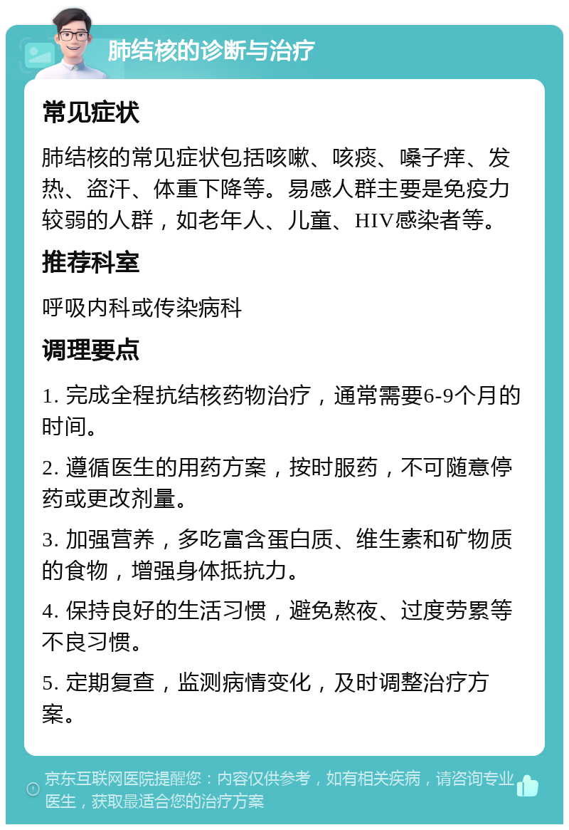 肺结核的诊断与治疗 常见症状 肺结核的常见症状包括咳嗽、咳痰、嗓子痒、发热、盗汗、体重下降等。易感人群主要是免疫力较弱的人群，如老年人、儿童、HIV感染者等。 推荐科室 呼吸内科或传染病科 调理要点 1. 完成全程抗结核药物治疗，通常需要6-9个月的时间。 2. 遵循医生的用药方案，按时服药，不可随意停药或更改剂量。 3. 加强营养，多吃富含蛋白质、维生素和矿物质的食物，增强身体抵抗力。 4. 保持良好的生活习惯，避免熬夜、过度劳累等不良习惯。 5. 定期复查，监测病情变化，及时调整治疗方案。