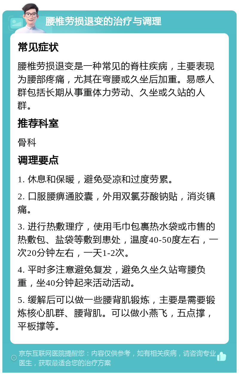 腰椎劳损退变的治疗与调理 常见症状 腰椎劳损退变是一种常见的脊柱疾病，主要表现为腰部疼痛，尤其在弯腰或久坐后加重。易感人群包括长期从事重体力劳动、久坐或久站的人群。 推荐科室 骨科 调理要点 1. 休息和保暖，避免受凉和过度劳累。 2. 口服腰痹通胶囊，外用双氯芬酸钠贴，消炎镇痛。 3. 进行热敷理疗，使用毛巾包裹热水袋或市售的热敷包、盐袋等敷到患处，温度40-50度左右，一次20分钟左右，一天1-2次。 4. 平时多注意避免复发，避免久坐久站弯腰负重，坐40分钟起来活动活动。 5. 缓解后可以做一些腰背肌锻炼，主要是需要锻炼核心肌群、腰背肌。可以做小燕飞，五点撑，平板撑等。