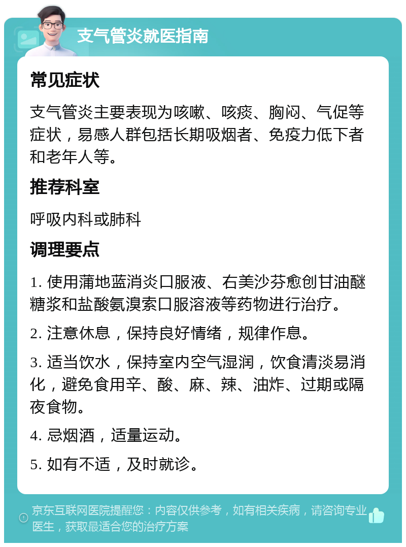 支气管炎就医指南 常见症状 支气管炎主要表现为咳嗽、咳痰、胸闷、气促等症状，易感人群包括长期吸烟者、免疫力低下者和老年人等。 推荐科室 呼吸内科或肺科 调理要点 1. 使用蒲地蓝消炎口服液、右美沙芬愈创甘油醚糖浆和盐酸氨溴索口服溶液等药物进行治疗。 2. 注意休息，保持良好情绪，规律作息。 3. 适当饮水，保持室内空气湿润，饮食清淡易消化，避免食用辛、酸、麻、辣、油炸、过期或隔夜食物。 4. 忌烟酒，适量运动。 5. 如有不适，及时就诊。