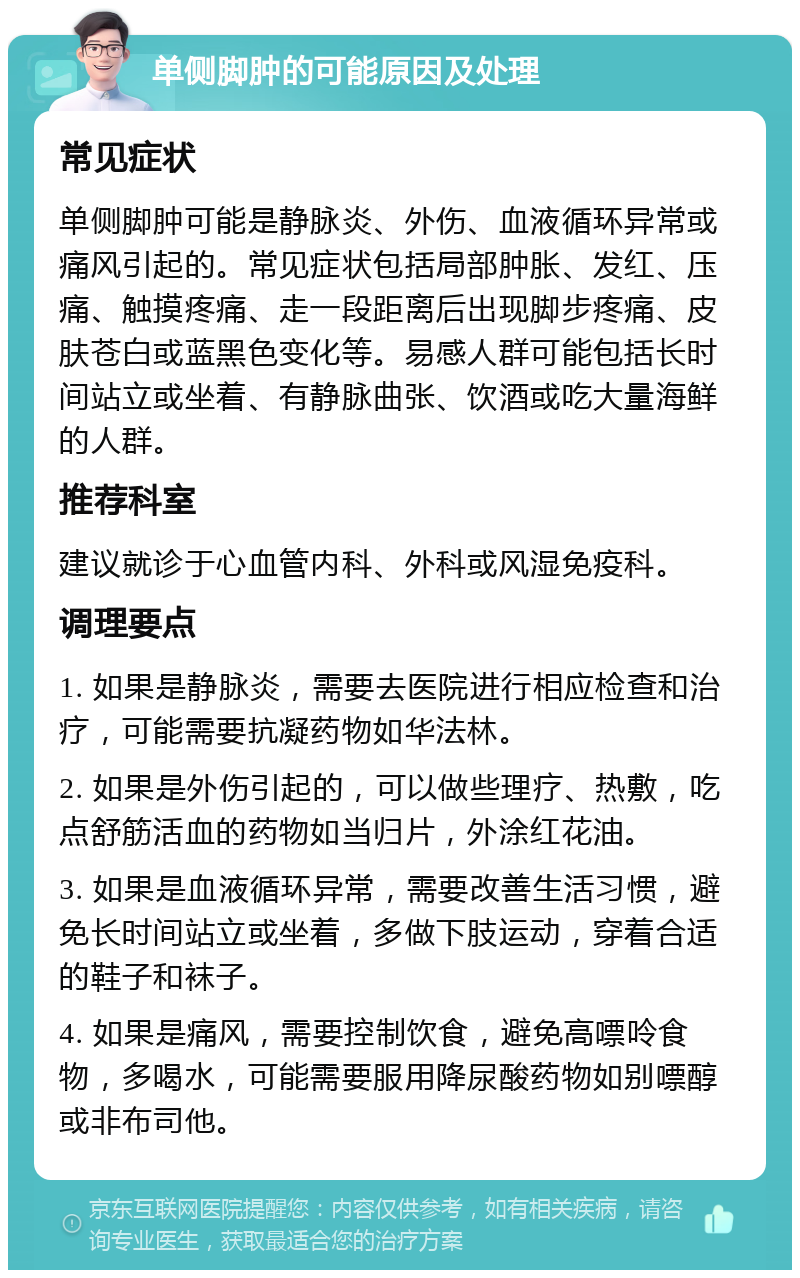 单侧脚肿的可能原因及处理 常见症状 单侧脚肿可能是静脉炎、外伤、血液循环异常或痛风引起的。常见症状包括局部肿胀、发红、压痛、触摸疼痛、走一段距离后出现脚步疼痛、皮肤苍白或蓝黑色变化等。易感人群可能包括长时间站立或坐着、有静脉曲张、饮酒或吃大量海鲜的人群。 推荐科室 建议就诊于心血管内科、外科或风湿免疫科。 调理要点 1. 如果是静脉炎，需要去医院进行相应检查和治疗，可能需要抗凝药物如华法林。 2. 如果是外伤引起的，可以做些理疗、热敷，吃点舒筋活血的药物如当归片，外涂红花油。 3. 如果是血液循环异常，需要改善生活习惯，避免长时间站立或坐着，多做下肢运动，穿着合适的鞋子和袜子。 4. 如果是痛风，需要控制饮食，避免高嘌呤食物，多喝水，可能需要服用降尿酸药物如别嘌醇或非布司他。