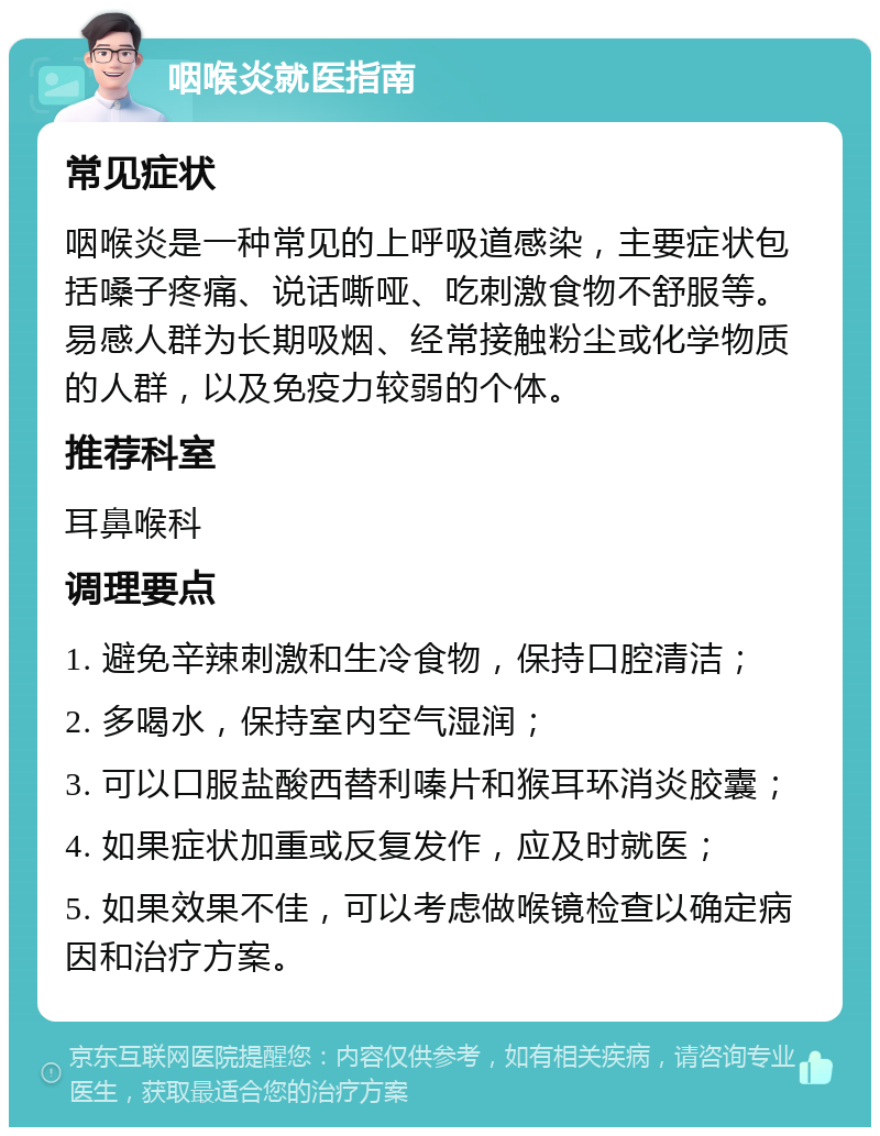 咽喉炎就医指南 常见症状 咽喉炎是一种常见的上呼吸道感染，主要症状包括嗓子疼痛、说话嘶哑、吃刺激食物不舒服等。易感人群为长期吸烟、经常接触粉尘或化学物质的人群，以及免疫力较弱的个体。 推荐科室 耳鼻喉科 调理要点 1. 避免辛辣刺激和生冷食物，保持口腔清洁； 2. 多喝水，保持室内空气湿润； 3. 可以口服盐酸西替利嗪片和猴耳环消炎胶囊； 4. 如果症状加重或反复发作，应及时就医； 5. 如果效果不佳，可以考虑做喉镜检查以确定病因和治疗方案。