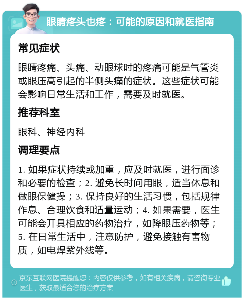 眼睛疼头也疼：可能的原因和就医指南 常见症状 眼睛疼痛、头痛、动眼球时的疼痛可能是气管炎或眼压高引起的半侧头痛的症状。这些症状可能会影响日常生活和工作，需要及时就医。 推荐科室 眼科、神经内科 调理要点 1. 如果症状持续或加重，应及时就医，进行面诊和必要的检查；2. 避免长时间用眼，适当休息和做眼保健操；3. 保持良好的生活习惯，包括规律作息、合理饮食和适量运动；4. 如果需要，医生可能会开具相应的药物治疗，如降眼压药物等；5. 在日常生活中，注意防护，避免接触有害物质，如电焊紫外线等。