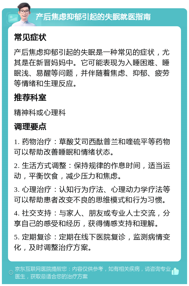 产后焦虑抑郁引起的失眠就医指南 常见症状 产后焦虑抑郁引起的失眠是一种常见的症状，尤其是在新晋妈妈中。它可能表现为入睡困难、睡眠浅、易醒等问题，并伴随着焦虑、抑郁、疲劳等情绪和生理反应。 推荐科室 精神科或心理科 调理要点 1. 药物治疗：草酸艾司西酞普兰和喹硫平等药物可以帮助改善睡眠和情绪状态。 2. 生活方式调整：保持规律的作息时间，适当运动，平衡饮食，减少压力和焦虑。 3. 心理治疗：认知行为疗法、心理动力学疗法等可以帮助患者改变不良的思维模式和行为习惯。 4. 社交支持：与家人、朋友或专业人士交流，分享自己的感受和经历，获得情感支持和理解。 5. 定期复诊：定期在线下医院复诊，监测病情变化，及时调整治疗方案。