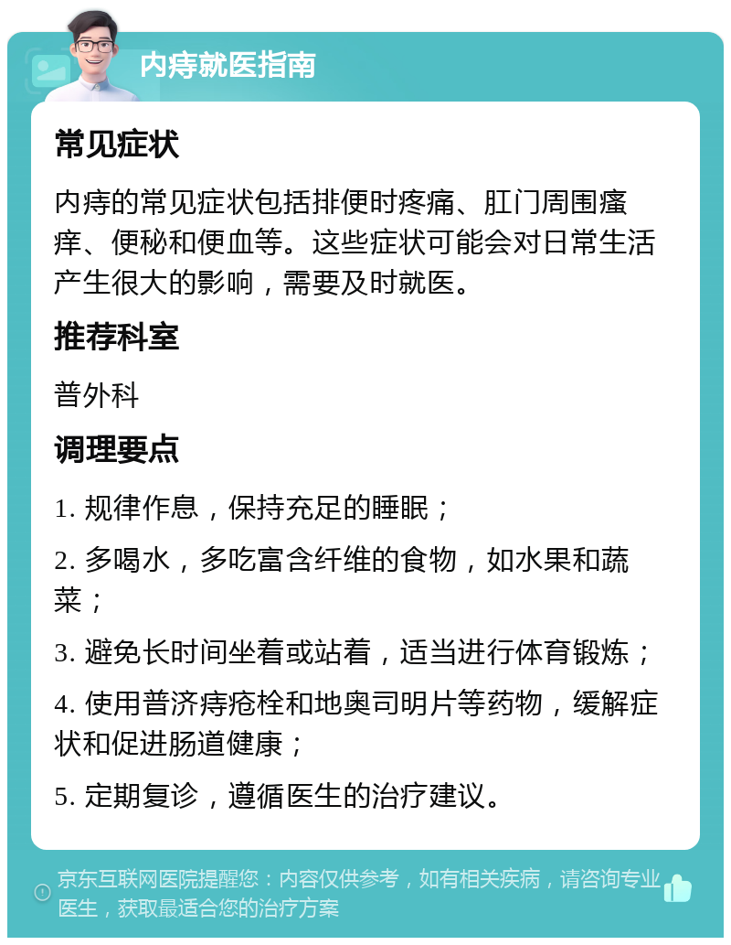 内痔就医指南 常见症状 内痔的常见症状包括排便时疼痛、肛门周围瘙痒、便秘和便血等。这些症状可能会对日常生活产生很大的影响，需要及时就医。 推荐科室 普外科 调理要点 1. 规律作息，保持充足的睡眠； 2. 多喝水，多吃富含纤维的食物，如水果和蔬菜； 3. 避免长时间坐着或站着，适当进行体育锻炼； 4. 使用普济痔疮栓和地奥司明片等药物，缓解症状和促进肠道健康； 5. 定期复诊，遵循医生的治疗建议。