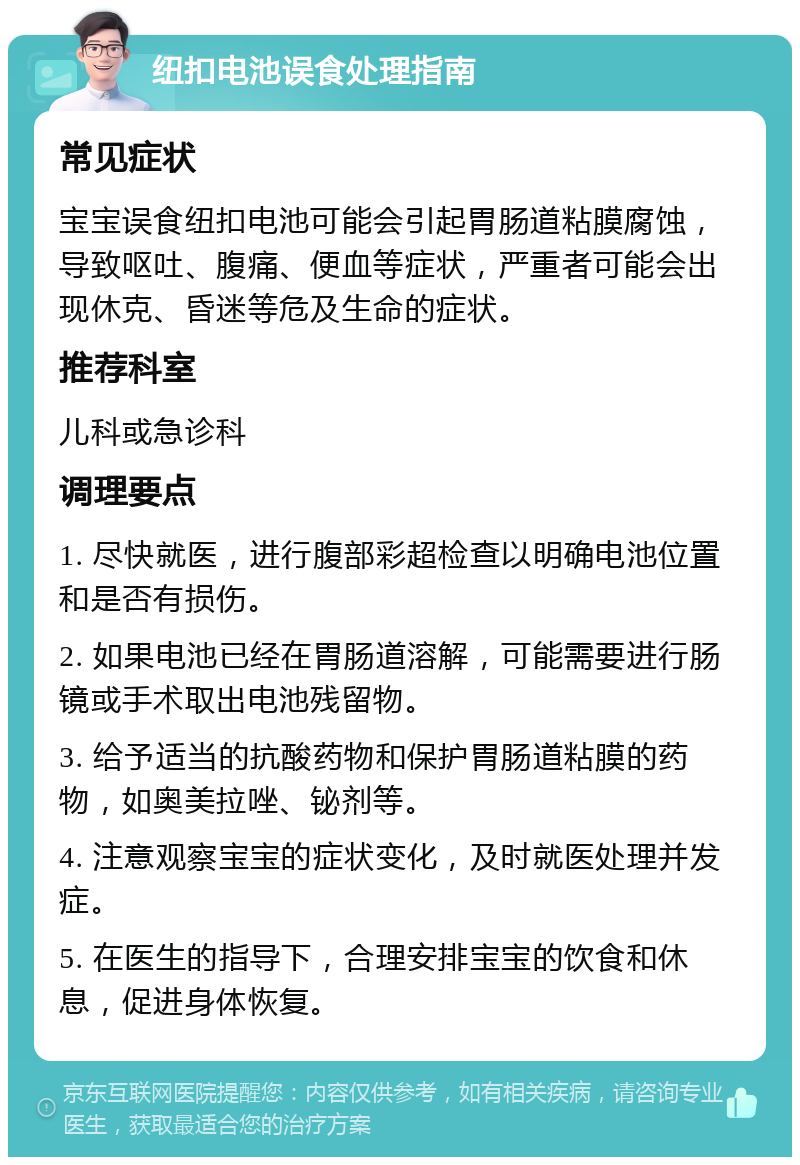 纽扣电池误食处理指南 常见症状 宝宝误食纽扣电池可能会引起胃肠道粘膜腐蚀，导致呕吐、腹痛、便血等症状，严重者可能会出现休克、昏迷等危及生命的症状。 推荐科室 儿科或急诊科 调理要点 1. 尽快就医，进行腹部彩超检查以明确电池位置和是否有损伤。 2. 如果电池已经在胃肠道溶解，可能需要进行肠镜或手术取出电池残留物。 3. 给予适当的抗酸药物和保护胃肠道粘膜的药物，如奥美拉唑、铋剂等。 4. 注意观察宝宝的症状变化，及时就医处理并发症。 5. 在医生的指导下，合理安排宝宝的饮食和休息，促进身体恢复。