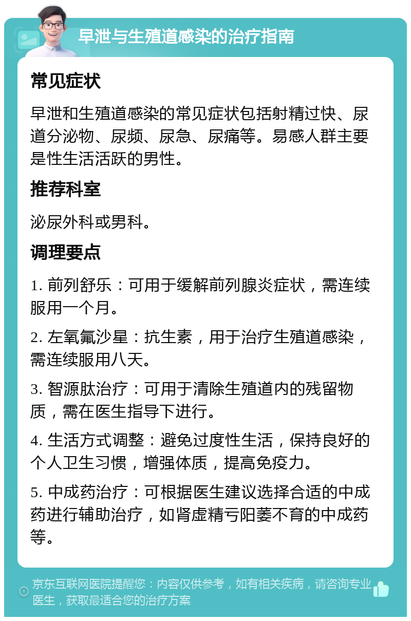 早泄与生殖道感染的治疗指南 常见症状 早泄和生殖道感染的常见症状包括射精过快、尿道分泌物、尿频、尿急、尿痛等。易感人群主要是性生活活跃的男性。 推荐科室 泌尿外科或男科。 调理要点 1. 前列舒乐：可用于缓解前列腺炎症状，需连续服用一个月。 2. 左氧氟沙星：抗生素，用于治疗生殖道感染，需连续服用八天。 3. 智源肽治疗：可用于清除生殖道内的残留物质，需在医生指导下进行。 4. 生活方式调整：避免过度性生活，保持良好的个人卫生习惯，增强体质，提高免疫力。 5. 中成药治疗：可根据医生建议选择合适的中成药进行辅助治疗，如肾虚精亏阳萎不育的中成药等。