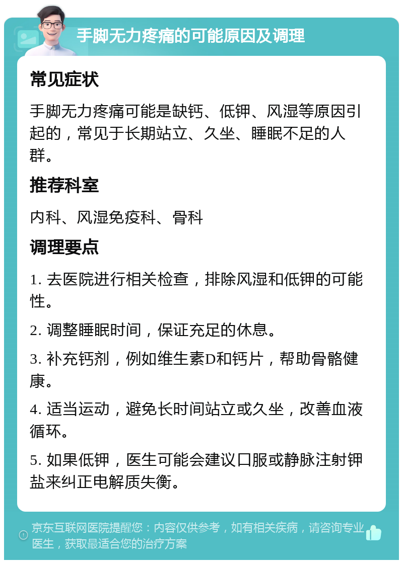 手脚无力疼痛的可能原因及调理 常见症状 手脚无力疼痛可能是缺钙、低钾、风湿等原因引起的，常见于长期站立、久坐、睡眠不足的人群。 推荐科室 内科、风湿免疫科、骨科 调理要点 1. 去医院进行相关检查，排除风湿和低钾的可能性。 2. 调整睡眠时间，保证充足的休息。 3. 补充钙剂，例如维生素D和钙片，帮助骨骼健康。 4. 适当运动，避免长时间站立或久坐，改善血液循环。 5. 如果低钾，医生可能会建议口服或静脉注射钾盐来纠正电解质失衡。