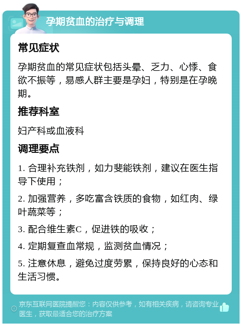 孕期贫血的治疗与调理 常见症状 孕期贫血的常见症状包括头晕、乏力、心悸、食欲不振等，易感人群主要是孕妇，特别是在孕晚期。 推荐科室 妇产科或血液科 调理要点 1. 合理补充铁剂，如力斐能铁剂，建议在医生指导下使用； 2. 加强营养，多吃富含铁质的食物，如红肉、绿叶蔬菜等； 3. 配合维生素C，促进铁的吸收； 4. 定期复查血常规，监测贫血情况； 5. 注意休息，避免过度劳累，保持良好的心态和生活习惯。